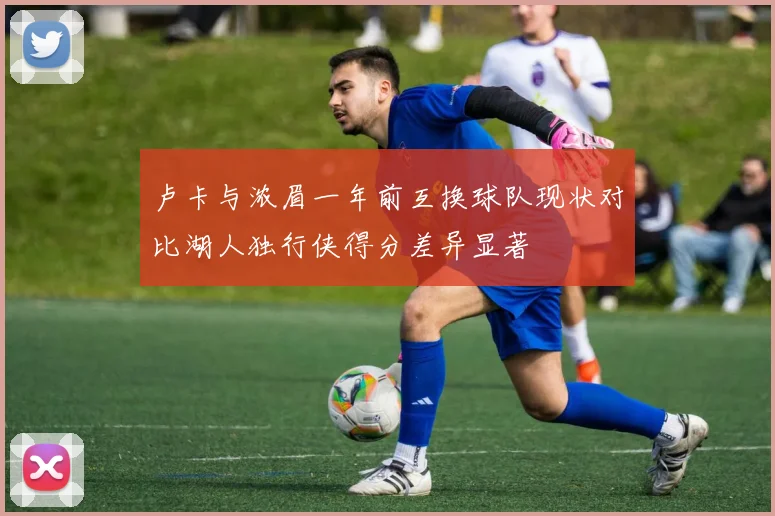 卢卡与浓眉一年前互换球队现状对比湖人独行侠得分差异显著