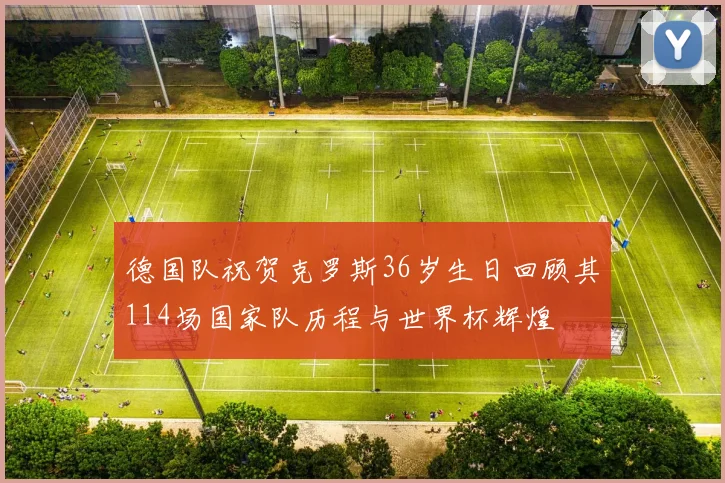 德国队祝贺克罗斯36岁生日回顾其114场国家队历程与世界杯辉煌