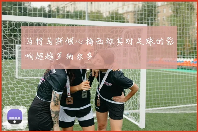 马特乌斯倾心梅西称其对足球的影响超越罗纳尔多