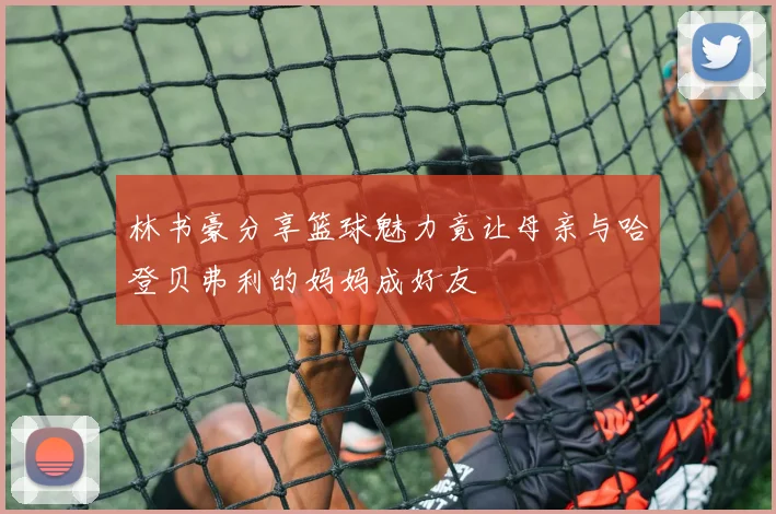 林书豪分享篮球魅力竟让母亲与哈登贝弗利的妈妈成好友