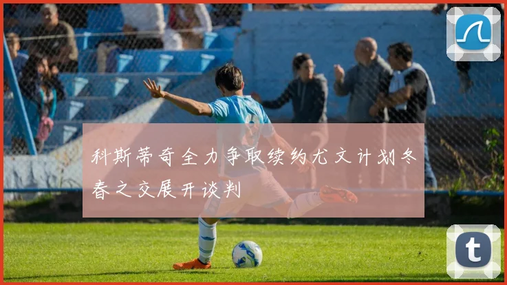 科斯蒂奇全力争取续约尤文计划冬春之交展开谈判
