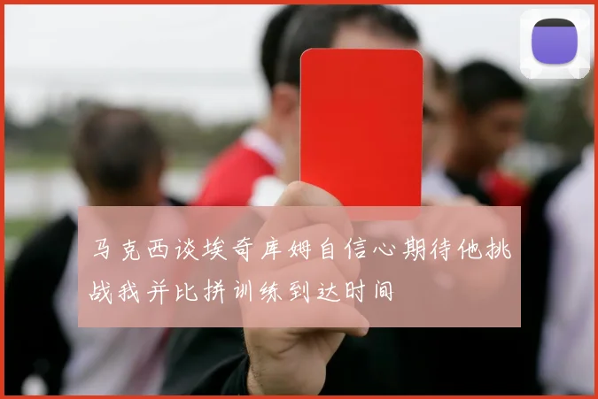 马克西谈埃奇库姆自信心期待他挑战我并比拼训练到达时间