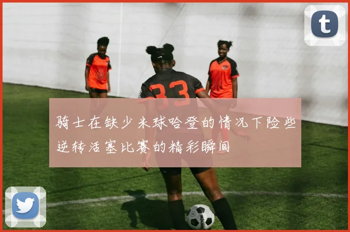 骑士在缺少米球哈登的情况下险些逆转活塞比赛的精彩瞬间