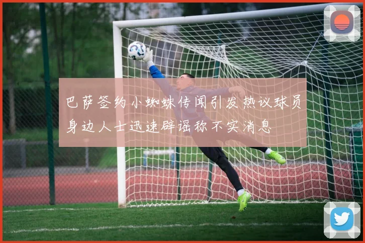 巴萨签约小蜘蛛传闻引发热议球员身边人士迅速辟谣称不实消息