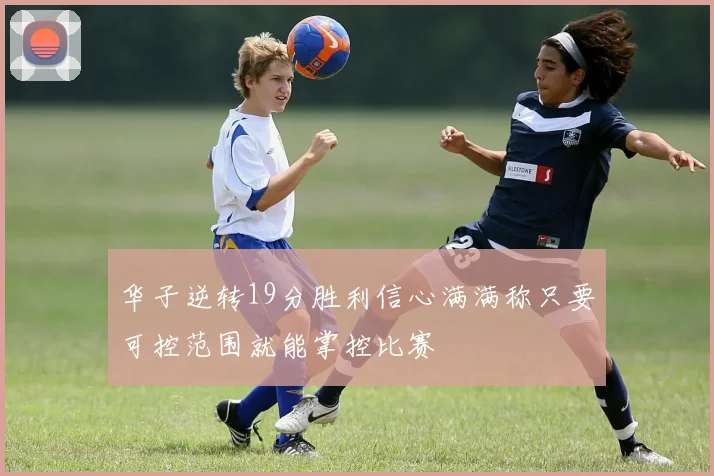 华子逆转19分胜利信心满满称只要可控范围就能掌控比赛