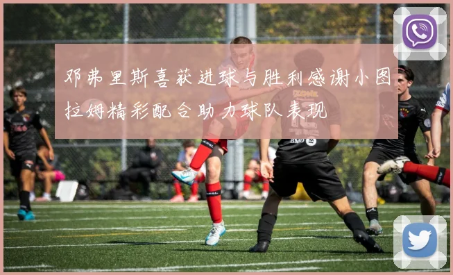邓弗里斯喜获进球与胜利感谢小图拉姆精彩配合助力球队表现