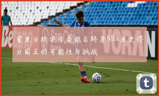 霍里分析字母哥能否跻身NBA历史得分前五的可能性与挑战