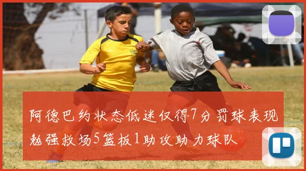 阿德巴约状态低迷仅得7分罚球表现勉强救场5篮板1助攻助力球队