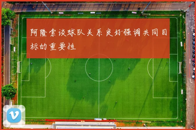 阿隆索谈球队关系良好强调共同目标的重要性