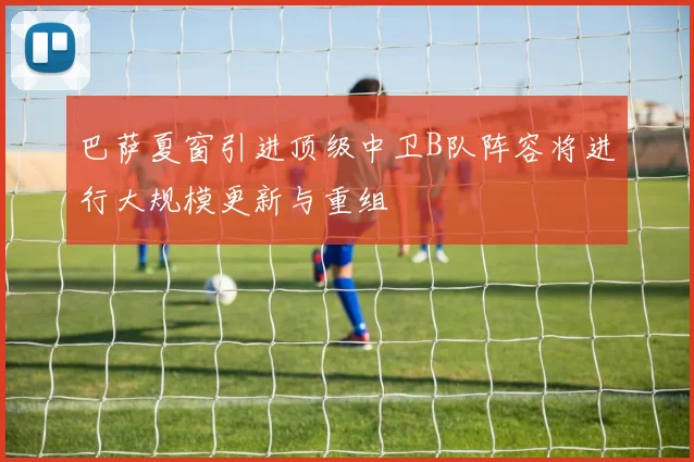 巴萨夏窗引进顶级中卫B队阵容将进行大规模更新与重组