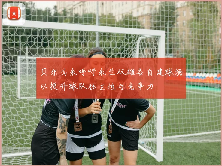贝尔戈米呼吁米兰双雄各自建球场以提升球队独立性与竞争力