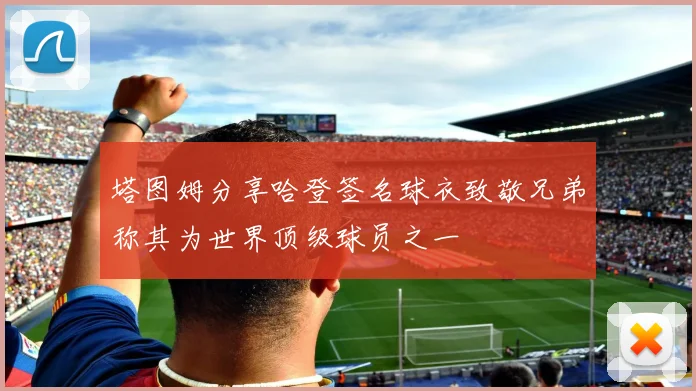塔图姆分享哈登签名球衣致敬兄弟称其为世界顶级球员之一