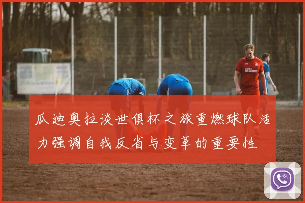 瓜迪奥拉谈世俱杯之旅重燃球队活力强调自我反省与变革的重要性