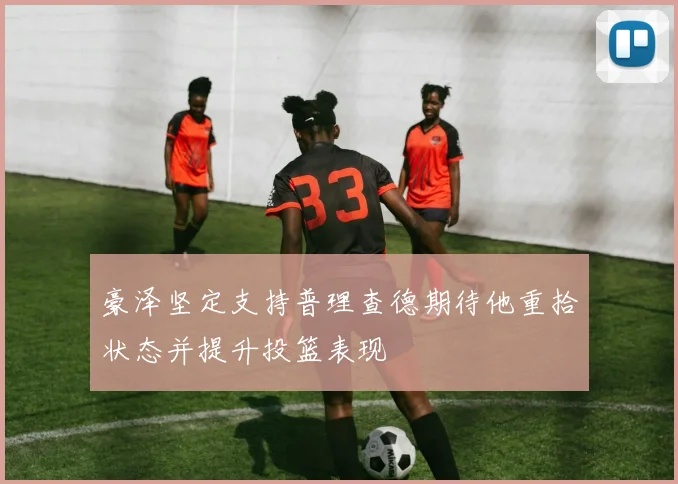 豪泽坚定支持普理查德期待他重拾状态并提升投篮表现
