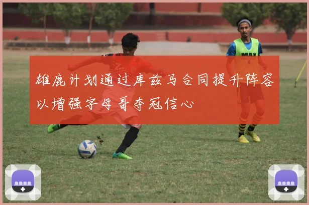 雄鹿计划通过库兹马合同提升阵容以增强字母哥夺冠信心