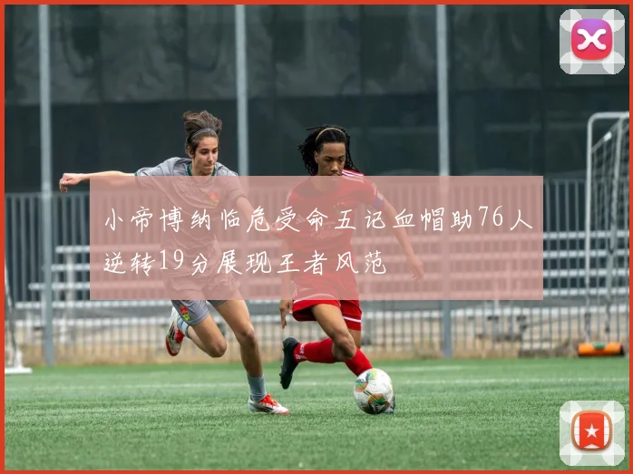 小帝博纳临危受命五记血帽助76人逆转19分展现王者风范