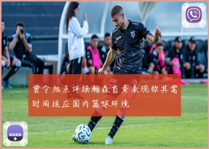曾令旭点评杨瀚森首秀表现称其需时间适应国内篮球环境