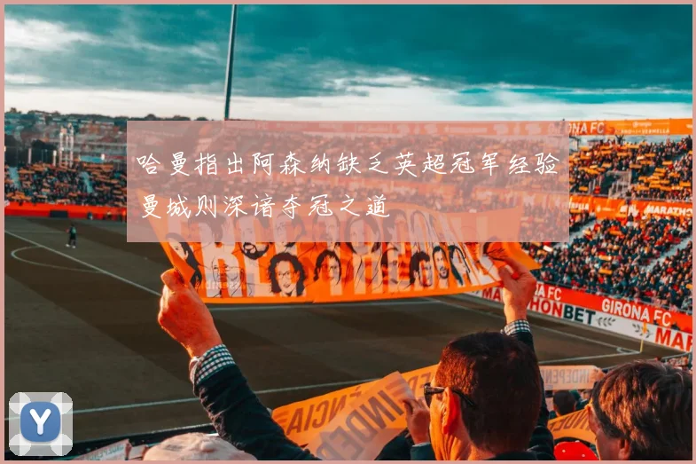 哈曼指出阿森纳缺乏英超冠军经验曼城则深谙夺冠之道