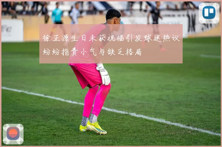 徐正源生日未获祝福引发球迷热议纷纷指责小气与缺乏格局