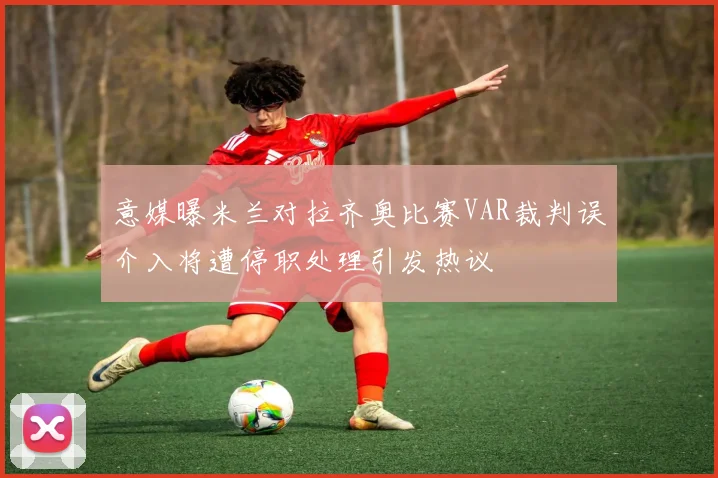意媒曝米兰对拉齐奥比赛VAR裁判误介入将遭停职处理引发热议