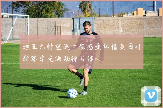 迪亚巴特重返主场感受热情氛围对新赛季充满期待与信心