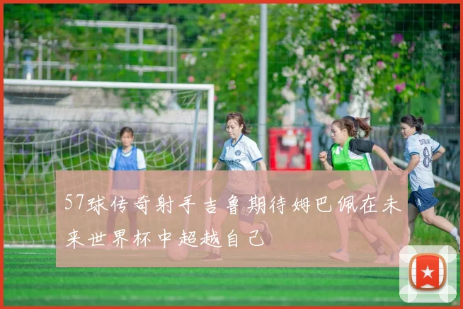 57球传奇射手吉鲁期待姆巴佩在未来世界杯中超越自己