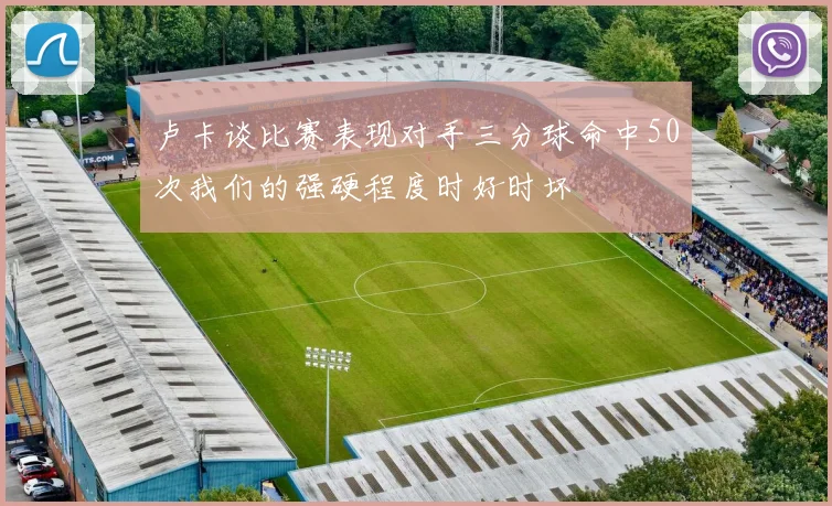 卢卡谈比赛表现对手三分球命中50次我们的强硬程度时好时坏
