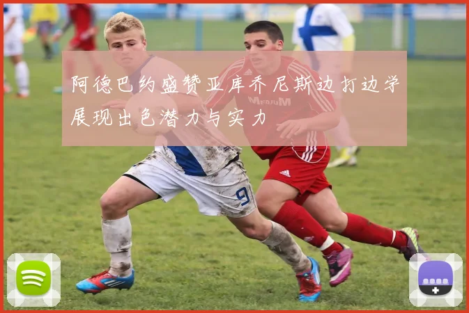阿德巴约盛赞亚库乔尼斯边打边学展现出色潜力与实力