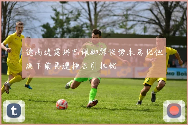德尚透露姆巴佩脚踝伤势未恶化但换下前再遭撞击引担忧