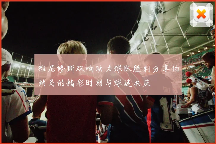 维尼修斯双响助力球队胜利分享伯纳乌的精彩时刻与球迷共庆