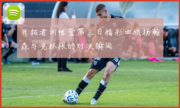 开拓者训练营第三日精彩回顾杨瀚森与克林根的对决瞬间