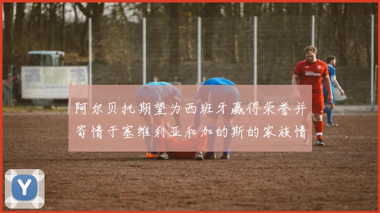 阿尔贝托期望为西班牙赢得荣誉并寄情于塞维利亚和加的斯的家族情怀