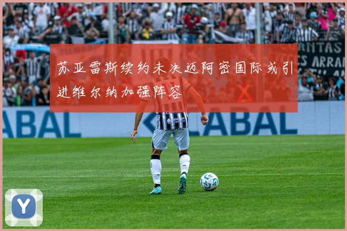 苏亚雷斯续约未决迈阿密国际或引进维尔纳加强阵容