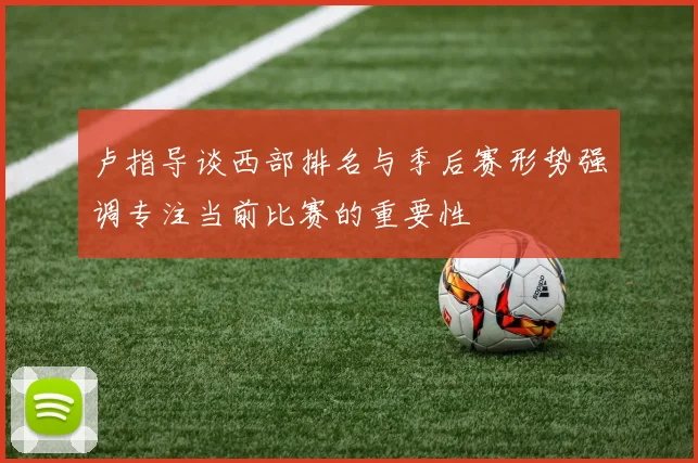 卢指导谈西部排名与季后赛形势强调专注当前比赛的重要性