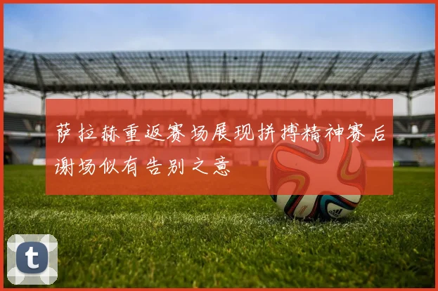 萨拉赫重返赛场展现拼搏精神赛后谢场似有告别之意