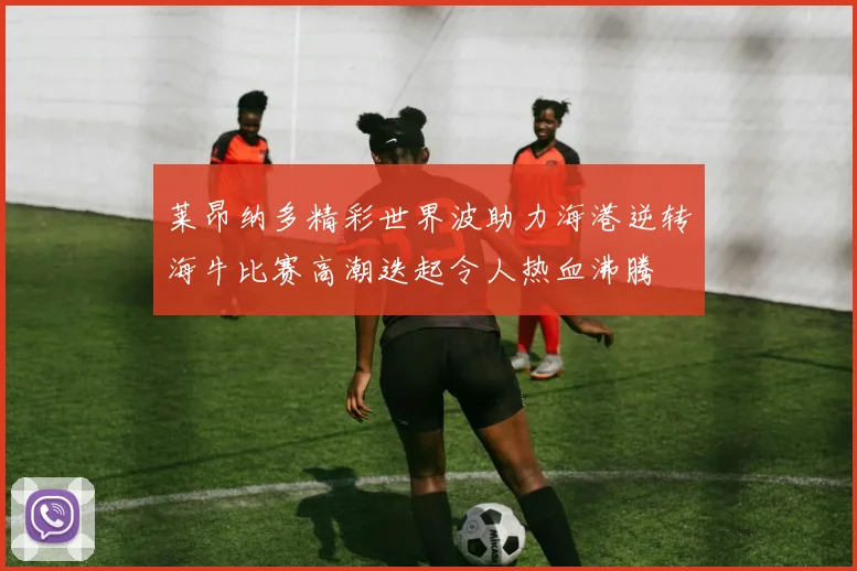 莱昂纳多精彩世界波助力海港逆转海牛比赛高潮迭起令人热血沸腾