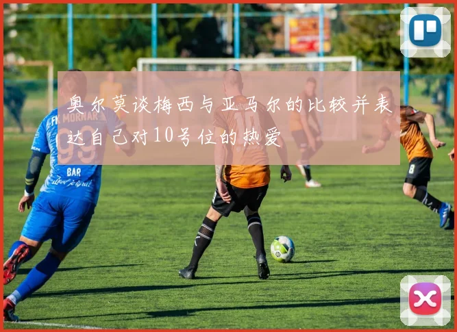 奥尔莫谈梅西与亚马尔的比较并表达自己对10号位的热爱