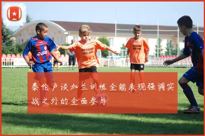 泰伦卢谈加兰训练全能表现强调实战之外的全面参与