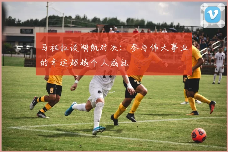 马祖拉谈湖凯对决：参与伟大事业的幸运超越个人成就